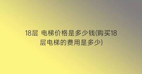 18层 电梯价格是多少钱(购买18层电梯的费用是多少)
